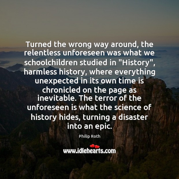 Turned the wrong way around, the relentless unforeseen was what we schoolchildren Philip Roth Picture Quote