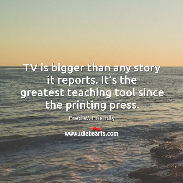 Tv is bigger than any story it reports. It’s the greatest teaching tool since the printing press. Fred W. Friendly Picture Quote