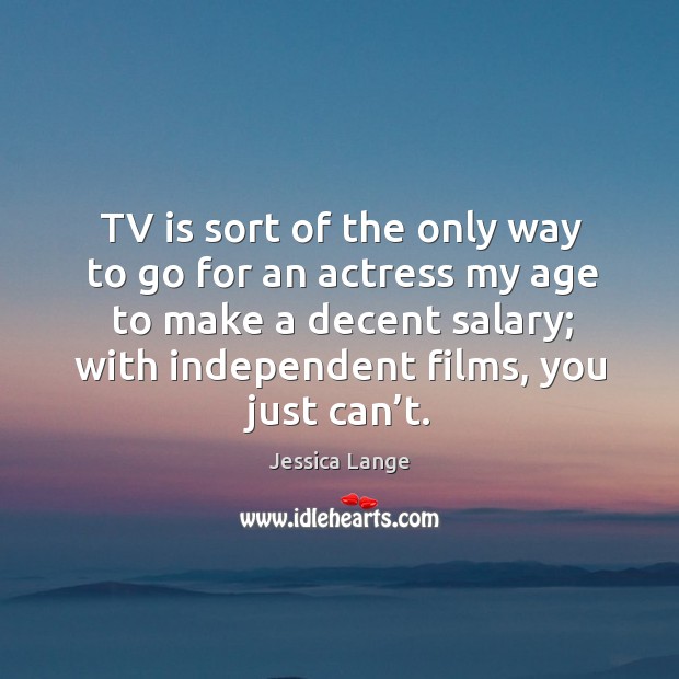 Tv is sort of the only way to go for an actress my age to make a decent salary; with independent films, you just can’t. Jessica Lange Picture Quote