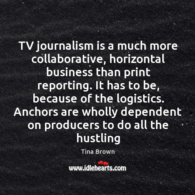 TV journalism is a much more collaborative, horizontal business than print reporting. Tina Brown Picture Quote