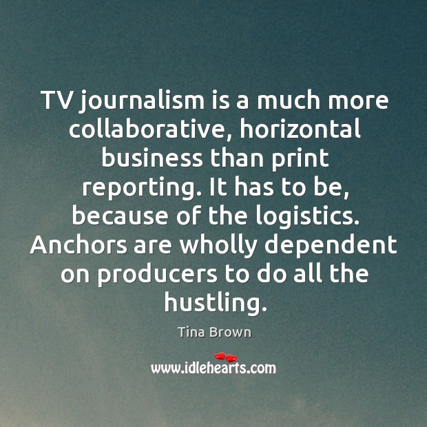 Tv journalism is a much more collaborative, horizontal business than print reporting. Tina Brown Picture Quote