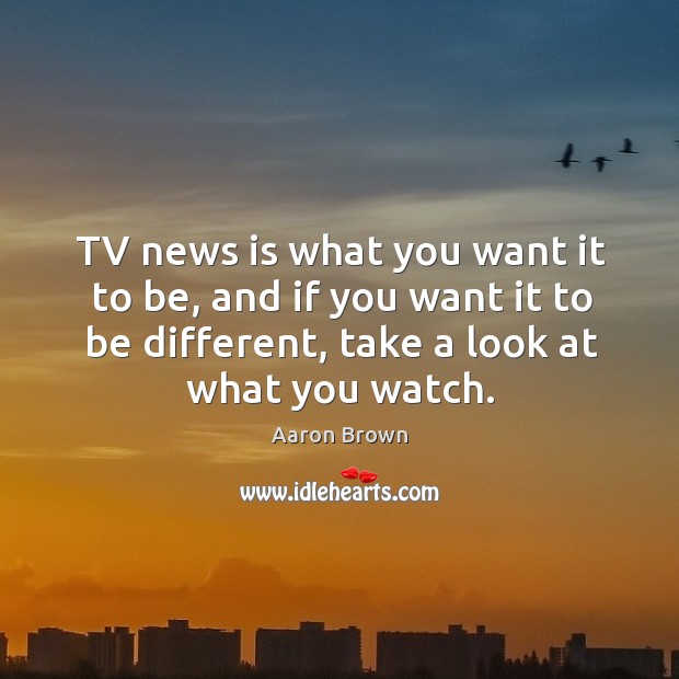 Tv news is what you want it to be, and if you want it to be different, take a look at what you watch. Aaron Brown Picture Quote