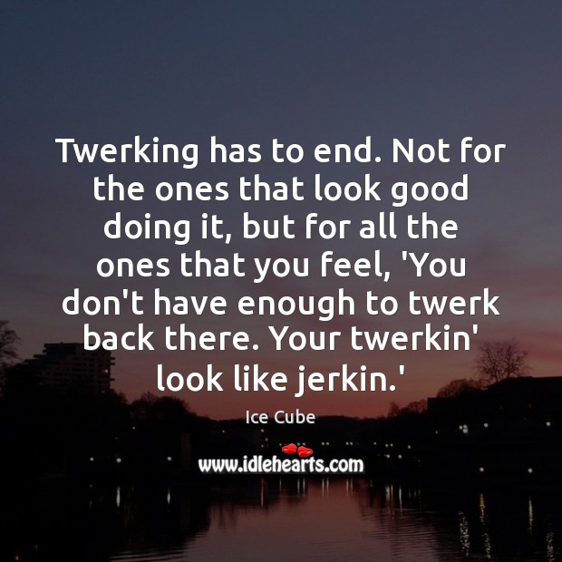 Twerking has to end. Not for the ones that look good doing Ice Cube Picture Quote