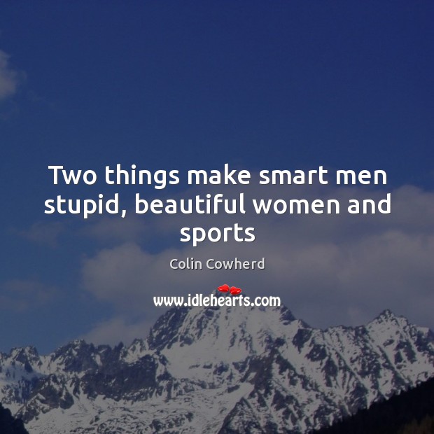 Two things make smart men stupid, beautiful women and sports 