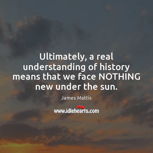 Ultimately, a real understanding of history means that we face NOTHING new under the sun. James Mattis Picture Quote
