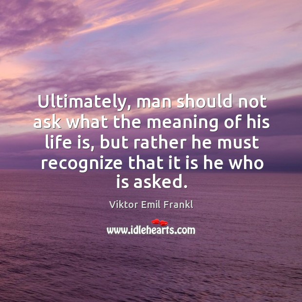 Ultimately, man should not ask what the meaning of his life is, but rather he must recognize that it is he who is asked. Image