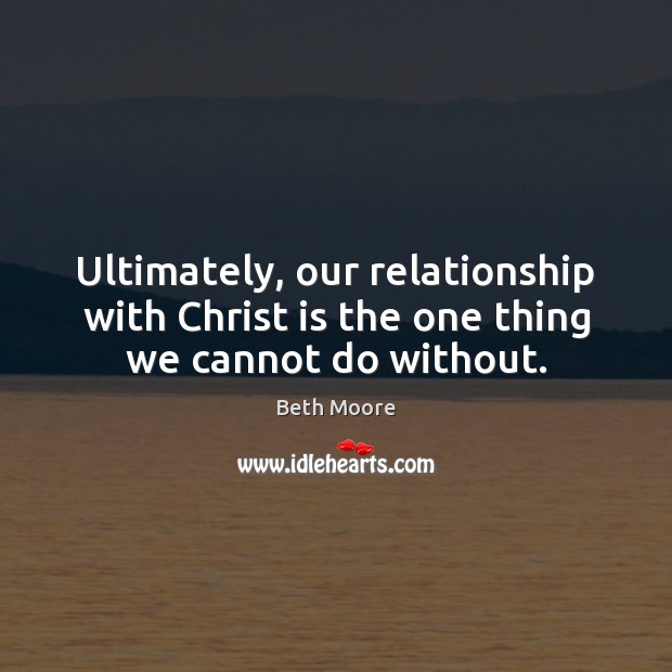 Ultimately, our relationship with Christ is the one thing we cannot do without. Beth Moore Picture Quote