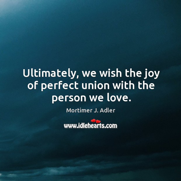 Ultimately, we wish the joy of perfect union with the person we love. Mortimer J. Adler Picture Quote
