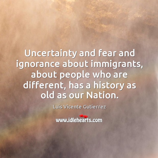 Uncertainty and fear and ignorance about immigrants, about people who are different Luis Vicente Gutierrez Picture Quote