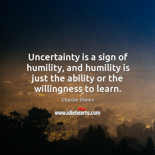 Uncertainty is a sign of humility, and humility is just the ability or the willingness to learn. 