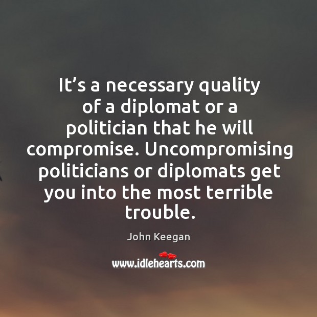 Uncompromising politicians or diplomats get you into the most terrible trouble. John Keegan Picture Quote