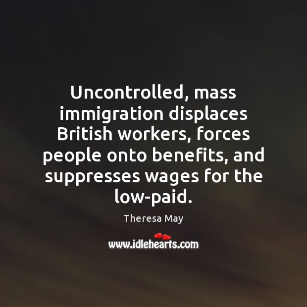 Uncontrolled, mass immigration displaces British workers, forces people onto benefits, and suppresses Theresa May Picture Quote