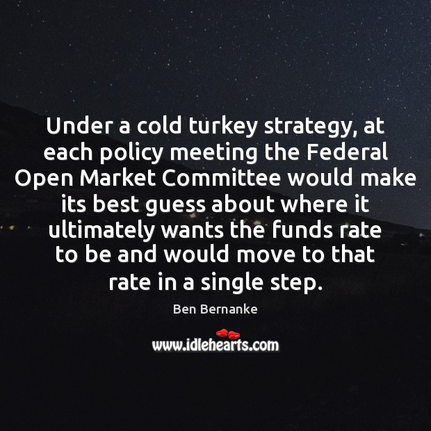 Under a cold turkey strategy, at each policy meeting the Federal Open Ben Bernanke Picture Quote