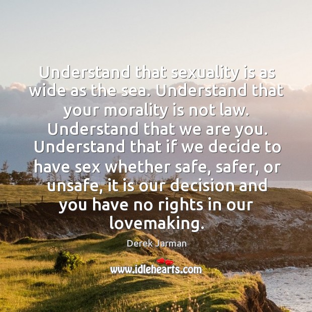Understand that sexuality is as wide as the sea. Understand that your morality is not law. Derek Jarman Picture Quote