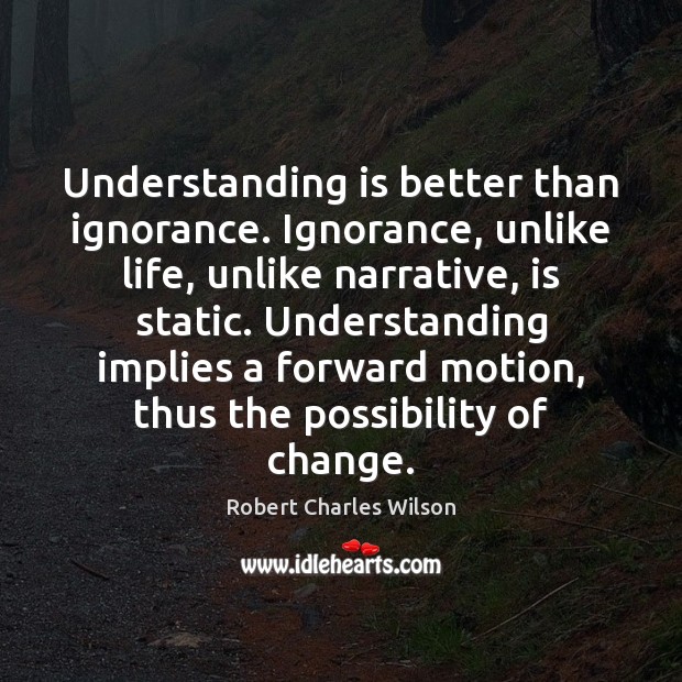 Understanding is better than ignorance. Ignorance, unlike life, unlike narrative, is static. Robert Charles Wilson Picture Quote