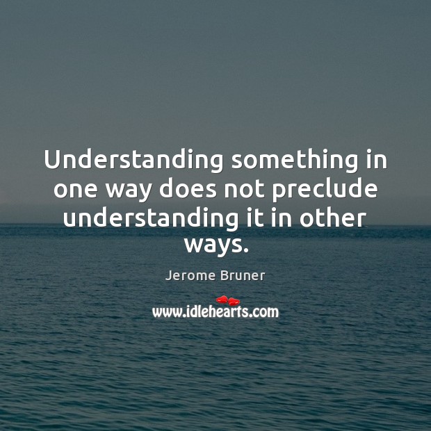 Understanding something in one way does not preclude understanding it in other ways. Jerome Bruner Picture Quote