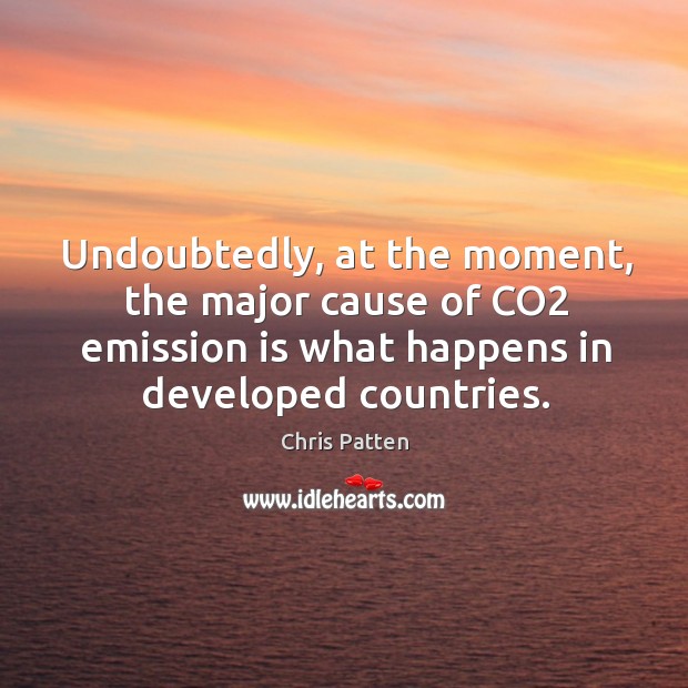 Undoubtedly, at the moment, the major cause of co2 emission is what happens in developed countries. Chris Patten Picture Quote