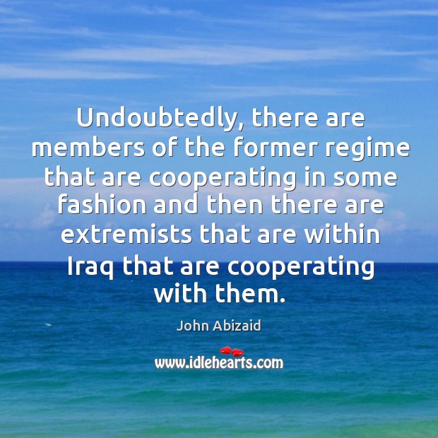 Undoubtedly, there are members of the former regime that are cooperating in some fashion John Abizaid Picture Quote