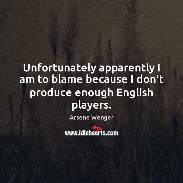 Unfortunately apparently I am to blame because I don’t produce enough English players. Arsene Wenger Picture Quote
