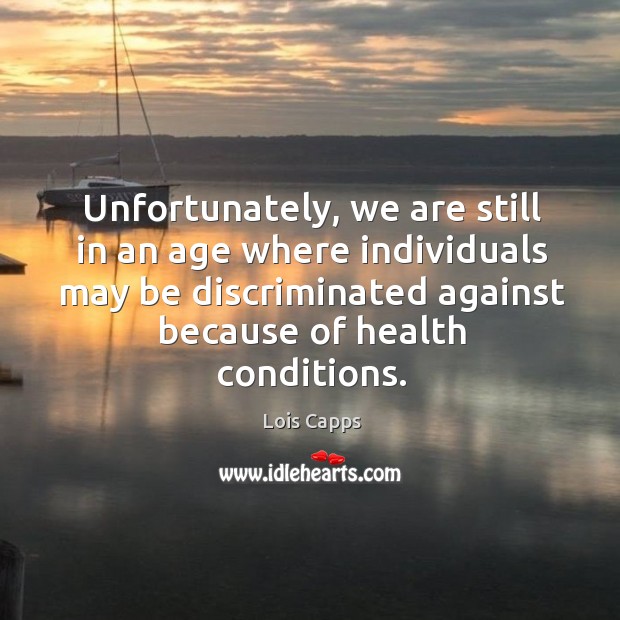 Unfortunately, we are still in an age where individuals may be discriminated against because of health conditions. Lois Capps Picture Quote