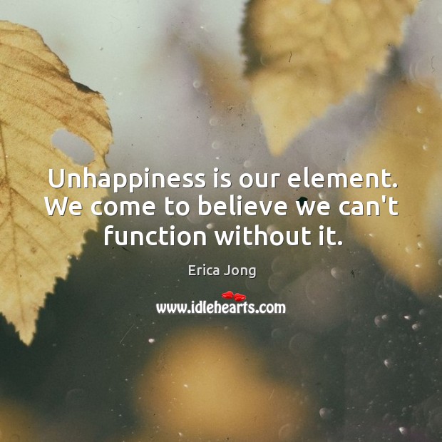 Unhappiness is our element. We come to believe we can’t function without it. Erica Jong Picture Quote