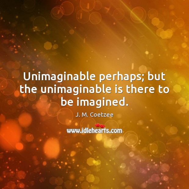 Unimaginable perhaps; but the unimaginable is there to be imagined. J. M. Coetzee Picture Quote