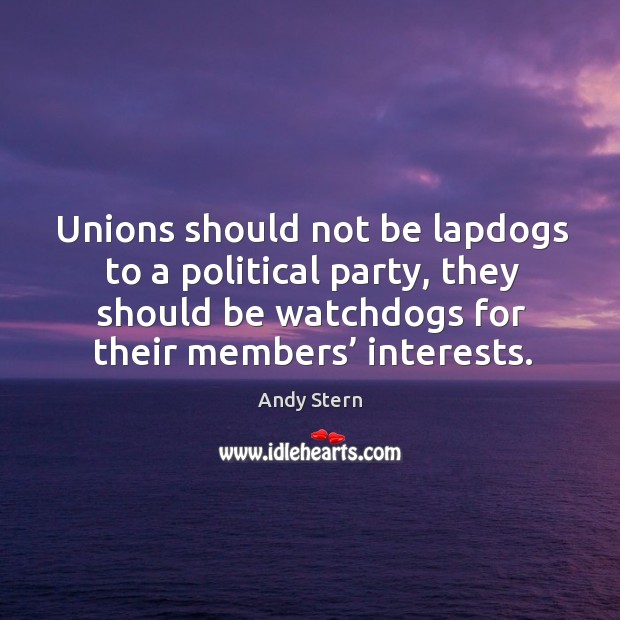 Unions should not be lapdogs to a political party, they should be watchdogs for their members’ interests. Andy Stern Picture Quote