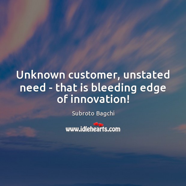 Unknown customer, unstated need – that is bleeding edge of innovation! Subroto Bagchi Picture Quote