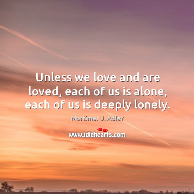 Unless we love and are loved, each of us is alone, each of us is deeply lonely. Mortimer J. Adler Picture Quote