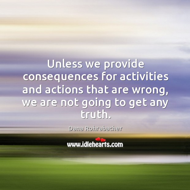 Unless we provide consequences for activities and actions that are wrong, we are not going to get any truth. Dana Rohrabacher Picture Quote