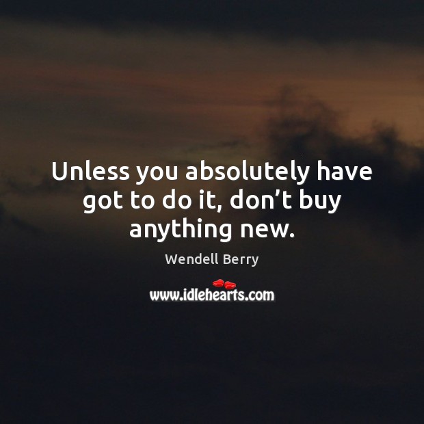 Unless you absolutely have got to do it, don’t buy anything new. Wendell Berry Picture Quote
