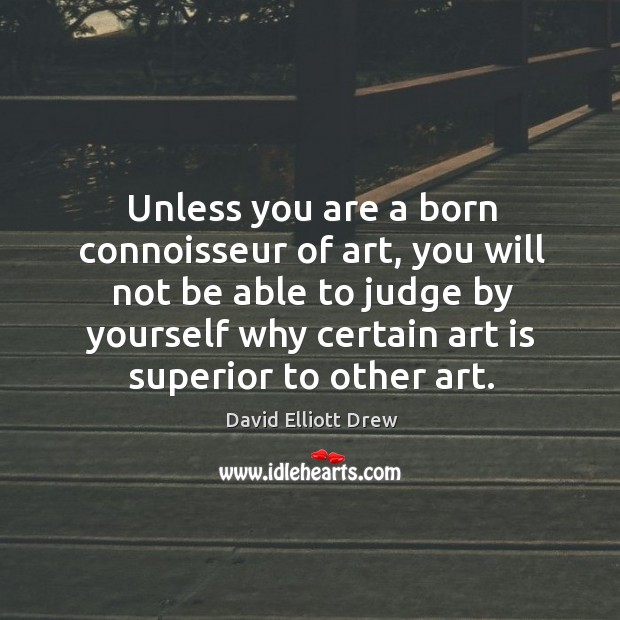 Unless you are a born connoisseur of art, you will not be able to judge by yourself why certain art is superior to other art. David Elliott Drew Picture Quote