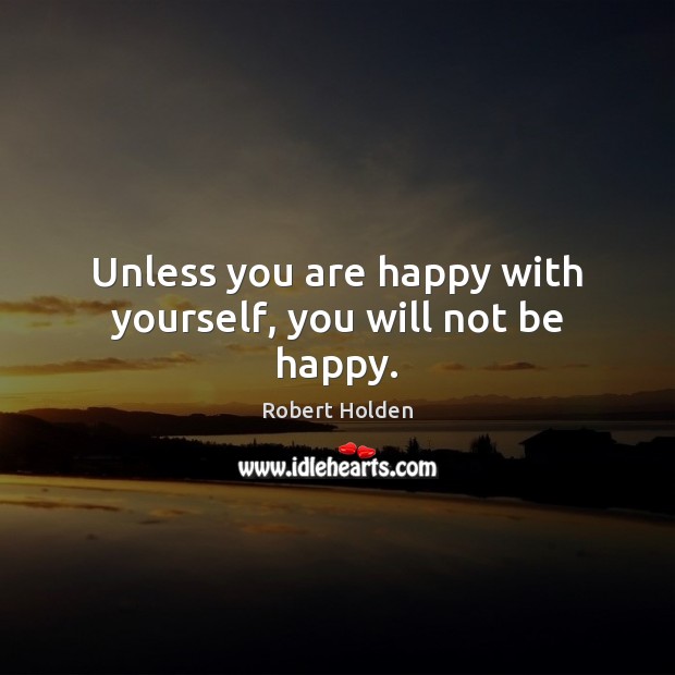 Unless you are happy with yourself, you will not be happy. 