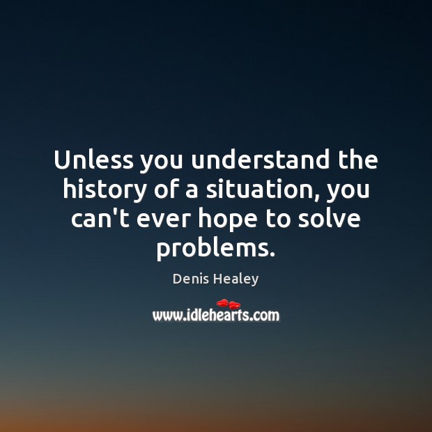 Unless you understand the history of a situation, you can’t ever hope to solve problems. Denis Healey Picture Quote
