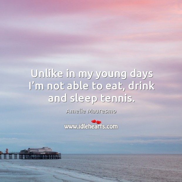 Unlike in my young days I’m not able to eat, drink and sleep tennis. Amelie Mauresmo Picture Quote