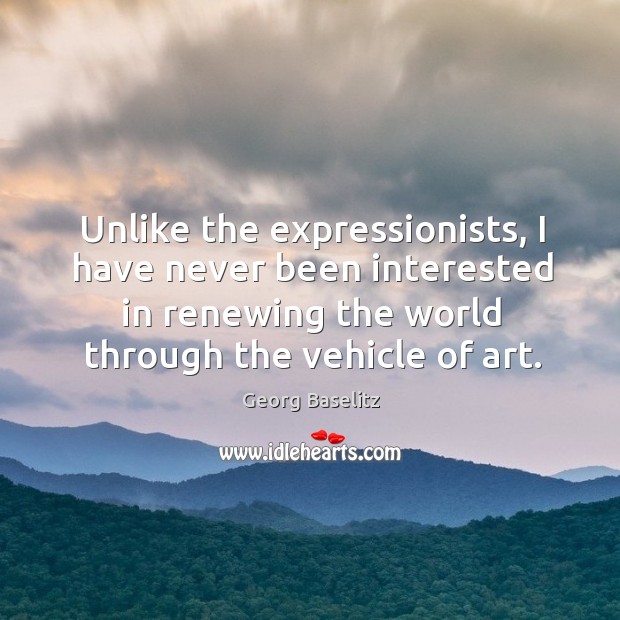 Unlike the expressionists, I have never been interested in renewing the world through the vehicle of art. Georg Baselitz Picture Quote