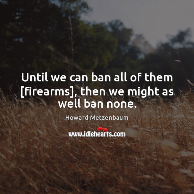Until we can ban all of them [firearms], then we might as well ban none. Image