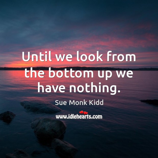 Until we look from the bottom up we have nothing. Sue Monk Kidd Picture Quote