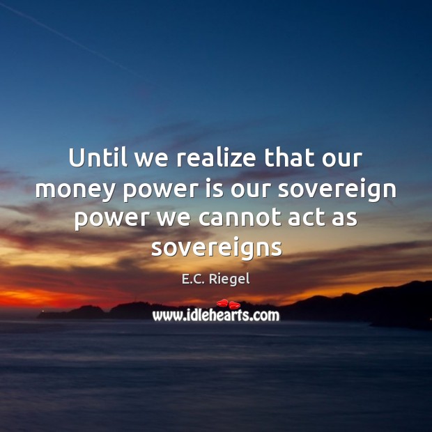 Until we realize that our money power is our sovereign power we cannot act as sovereigns E.C. Riegel Picture Quote