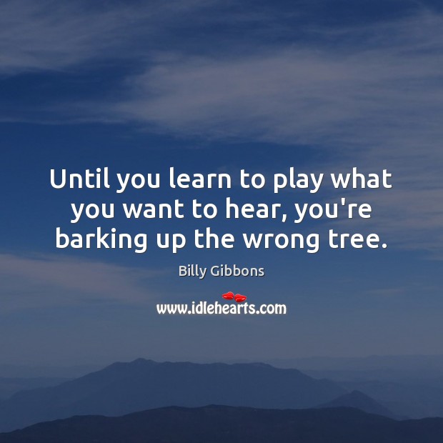 Until you learn to play what you want to hear, you’re barking up the wrong tree. 
