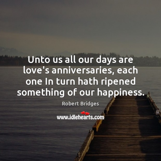 Unto us all our days are love’s anniversaries, each one In turn Robert Bridges Picture Quote