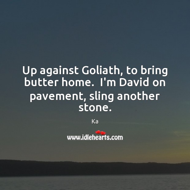 Up against Goliath, to bring butter home.  I’m David on pavement, sling another stone. 