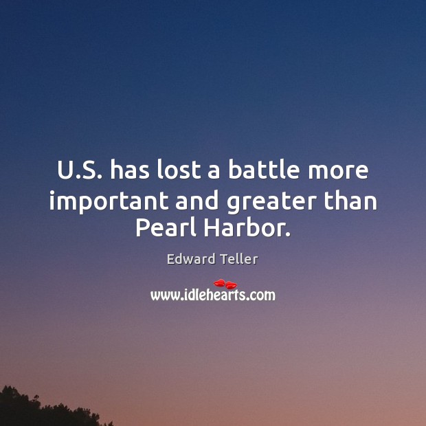 U.S. has lost a battle more important and greater than Pearl Harbor. Edward Teller Picture Quote
