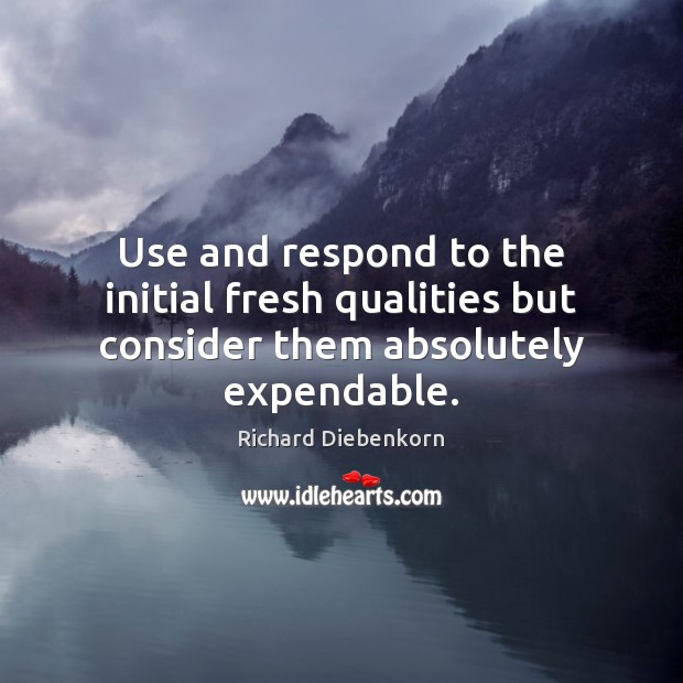 Use and respond to the initial fresh qualities but consider them absolutely expendable. Richard Diebenkorn Picture Quote