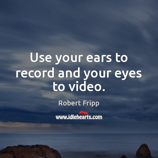 Use your ears to record and your eyes to video. Robert Fripp Picture Quote