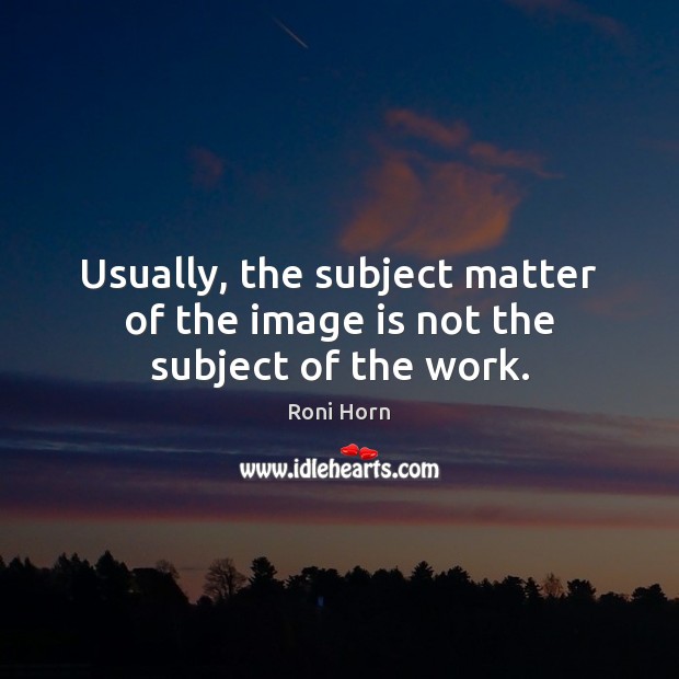 Usually, the subject matter of the image is not the subject of the work. Roni Horn Picture Quote