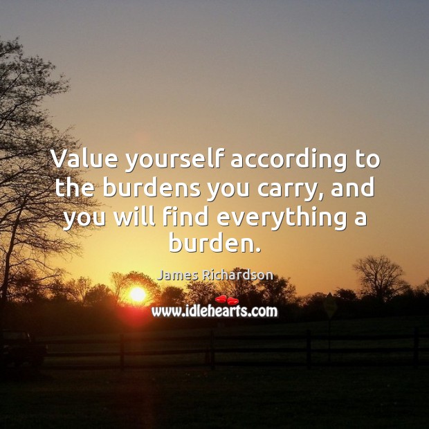 Value yourself according to the burdens you carry, and you will find everything a burden. James Richardson Picture Quote