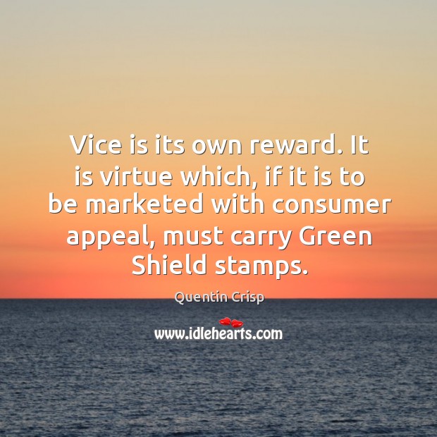 Vice is its own reward. It is virtue which, if it is to be marketed with consumer appeal, must carry green shield stamps. Quentin Crisp Picture Quote