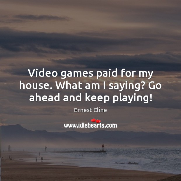 Video games paid for my house. What am I saying? Go ahead and keep playing! Ernest Cline Picture Quote