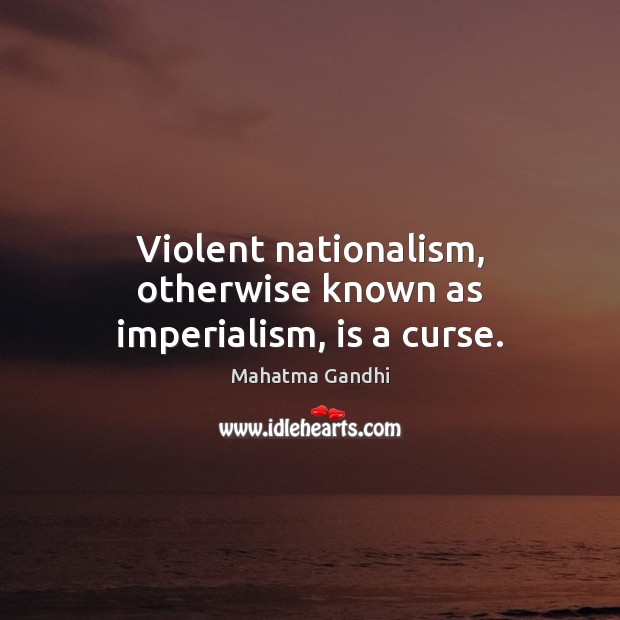Violent nationalism, otherwise known as imperialism, is a curse. 